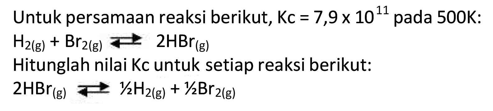 Untuk persamaan reaksi berikut,  Kc=7,9 x 10^{11)  pada  500 K  :
 H2(g)+Br2(g) <--> 2 HBr(g) 
Hitunglah nilai Kc untuk setiap reaksi berikut:
 2 HBr(g) <--> 1 / 2 H2(g)+1 / 2 Br2(g) 