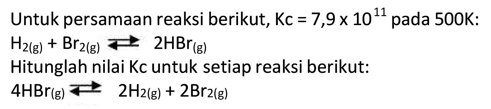 Untuk persamaan reaksi berikut,  Kc=7,9 x 10^{11)  pada  500 K  :
 H2(g)+Br2(g) <--> 2 HBr(g) 
Hitunglah nilai Kc untuk setiap reaksi berikut:
 4 HBr(g) <--> 2 H2(g)+2 Br2(g) 