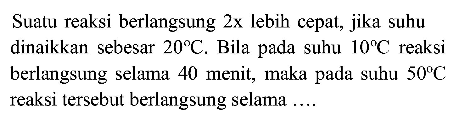 Suatu reaksi berlangsung  2 x  lebih cepat, jika suhu dinaikkan sebesar  20 C . Bila pada suhu  10 C  reaksi berlangsung selama 40 menit, maka pada suhu  50 C  reaksi tersebut berlangsung selama ....