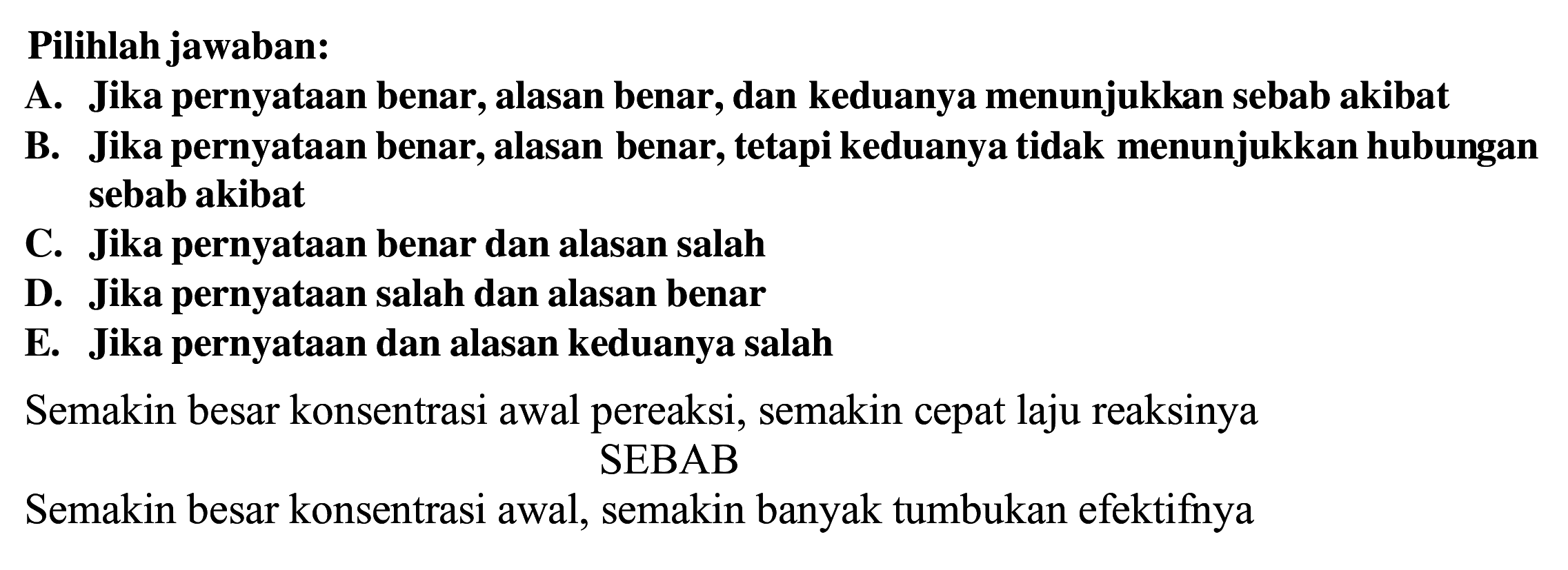 Pilihlah jawaban:
A. Jika pernyataan benar, alasan benar, dan keduanya menunjukkan sebab akibat
B. Jika pernyataan benar, alasan benar, tetapi keduanya tidak menunjukkan hubungan sebab akibat
C. Jika pernyataan benar dan alasan salah
D. Jika pernyataan salah dan alasan benar
E. Jika pernyataan dan alasan keduanya salah
Semakin besar konsentrasi awal pereaksi, semakin cepat laju reaksinya
Semakin besar konsentrasi awal, semakin ba
Semakin besar konsentrasi awal, semakin banyak tumbukan efektifnya