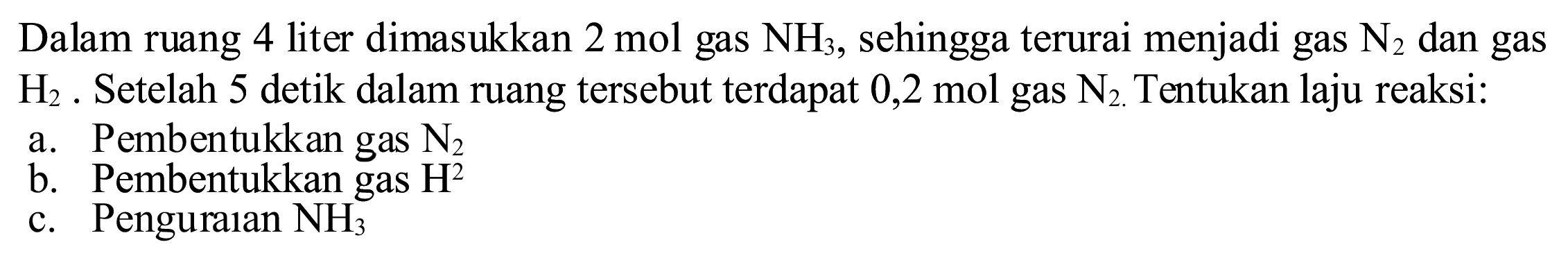 Dalam ruang 4 liter dimasukkan  2 ~mol  gas  NH_(3) , sehingga terurai menjadi gas  N_(2)  dan gas  H_(2) . Setelah 5 detik dalam ruang tersebut terdapat 0,2 mol gas  N_(2) . Tentukan laju reaksi:
a. Pembentukkan gas  N_(2) 
b. Pembentukkan gas  H^(2) 
c. Penguraian  NH_(3) 