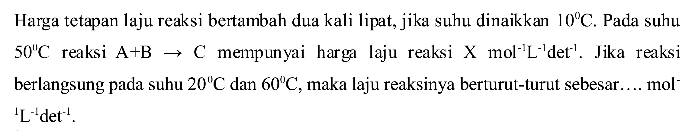 Harga tetapan laju reaksi bertambah dua kali lipat, jika suhu dinaikkan  10 C . Pada suhu  50^(0) C  reaksi  A+B -> C  mempunyai harga laju reaksi  X  mol^(-1) ~L^(-1) det^(-1) . Jika reaksi berlangsung pada suhu  20 C  dan  60 C , maka laju reaksinya berturut-turut sebesar.... mol  { )^(1) ~L^(-1) det^(-1)