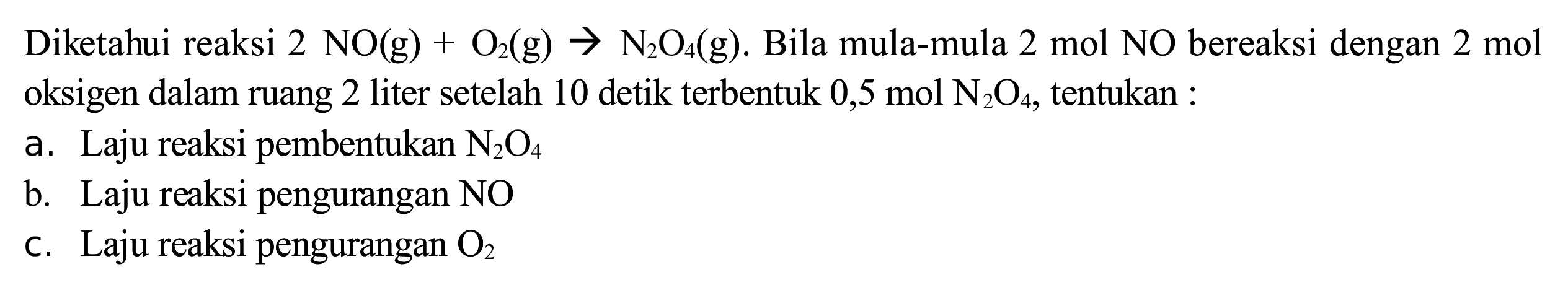 Diketahui reaksi  2 NO(g)+O_(2)(~g) -> N_(2) O_(4)(~g) . Bila mula-mula 2 mol NO bereaksi dengan 2 mol oksigen dalam ruang 2 liter setelah 10 detik terbentuk  0,5 ~mol ~N_(2) O_(4) , tentukan :
a. Laju reaksi pembentukan  N_(2) O_(4) 
b. Laju reaksi pengurangan NO
c. Laju reaksi pengurangan  O_(2) 