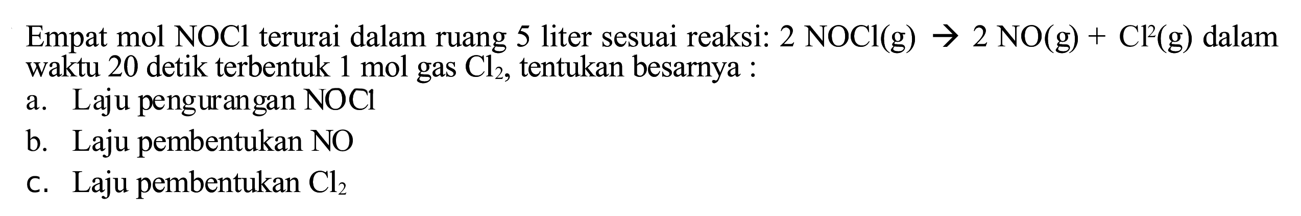 Empat mol NOCl terurai dalam ruang 5 liter sesuai reaksi:  2 NOCl(g) -> 2 NO(g)+Cl^(2)(g)  dalam waktu 20 detik terbentuk  1 mol  gas  Cl_(2) , tentukan besarnya :
a. Laju pengurangan  NOCl 
b. Laju pembentukan  NO 
c. Laju pembentukan  Cl_(2) 