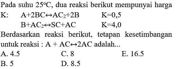 Pada suhu  25 C , dua reaksi berikut mempunyai harga
 K:  A+2 BC <--> AC2+2 B  K=0,5 
 B+AC2 <--> SC+AC  K=4,0 
Berdasarkan reaksi berikut, tetapan kesetimbangan untuk reaksi :  A+AC <--> 2 AC  adalah...
A.  4.5 
C. 8
E.  16.5 
B. 5
D.  8.5 