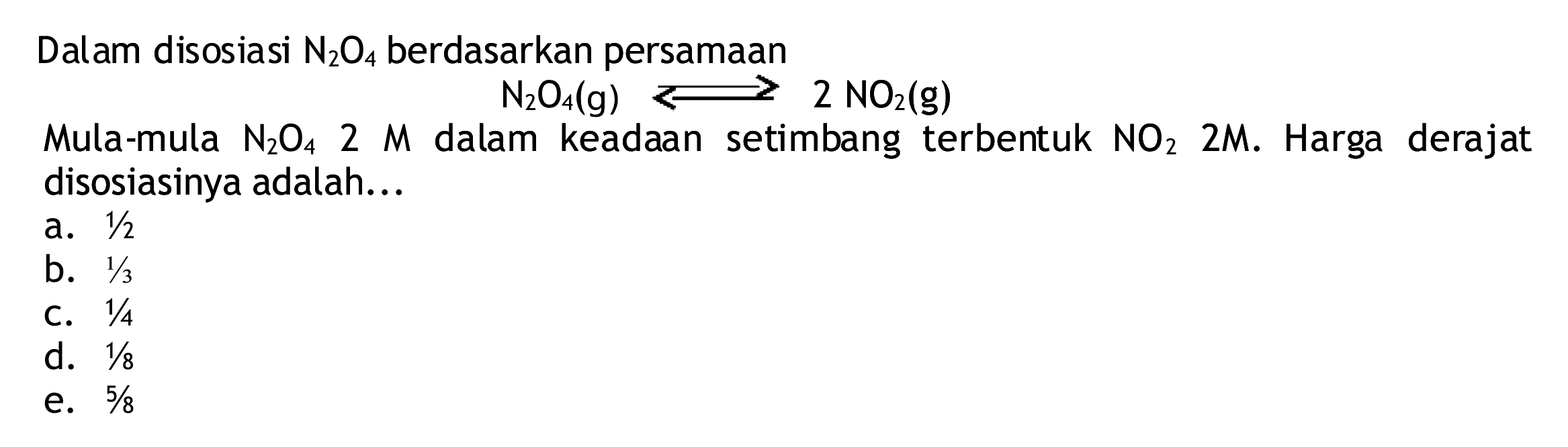 Dalam disosiasi  N2 O4  berdasarkan persamaan
 N2 O4(g) longleft<--> 2 NO2(g) 
Mula-mula  N2 O4  2 M  dalam keadaan setimbang terbentuk  NO2  2 M .  Harga derajat disosiasinya adalah...
a.  1 / 2 
b.  1 / 3 
C.  1 / 4 
d.  1 / 8 
e.  5 / 8 