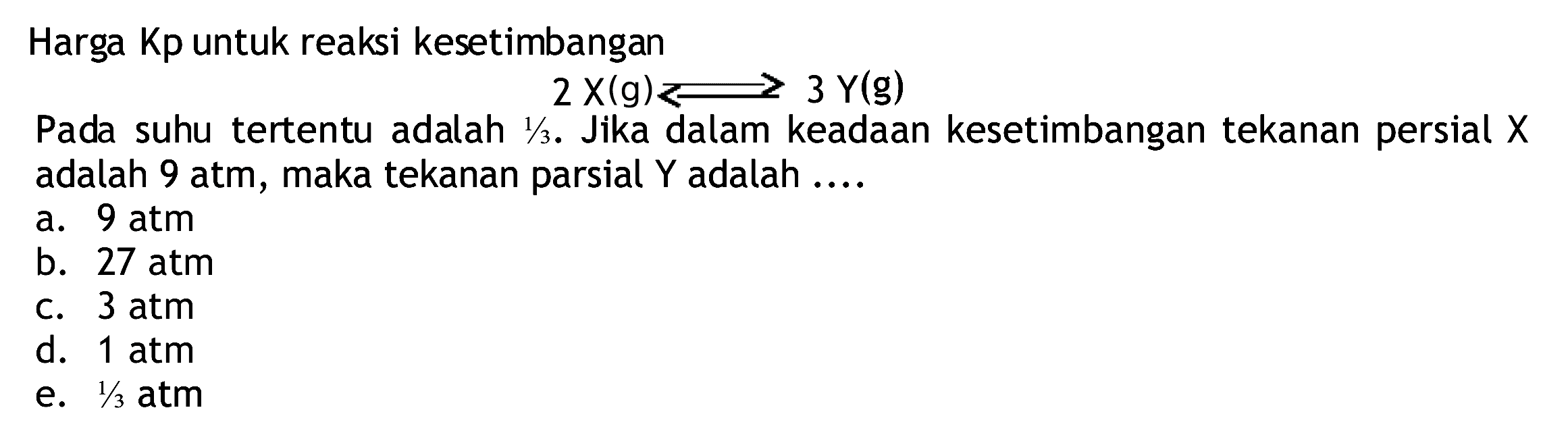 Harga Kp untuk reaksi kesetimbangan
Dada suhu tertentu adalah  2 X(g) Longleft<--> 3 Y(g) 
Pada suhu tertentu adalah  1 / 3 . Jika dalam keadaan kesetimbangan tekanan persial  X  adalah 9 atm, maka tekanan parsial  Y  adalah ....
a.  9 atm 
b.  27 atm 
c.  3 atm 
d.  1 atm 
e.  1 / 3 atm 