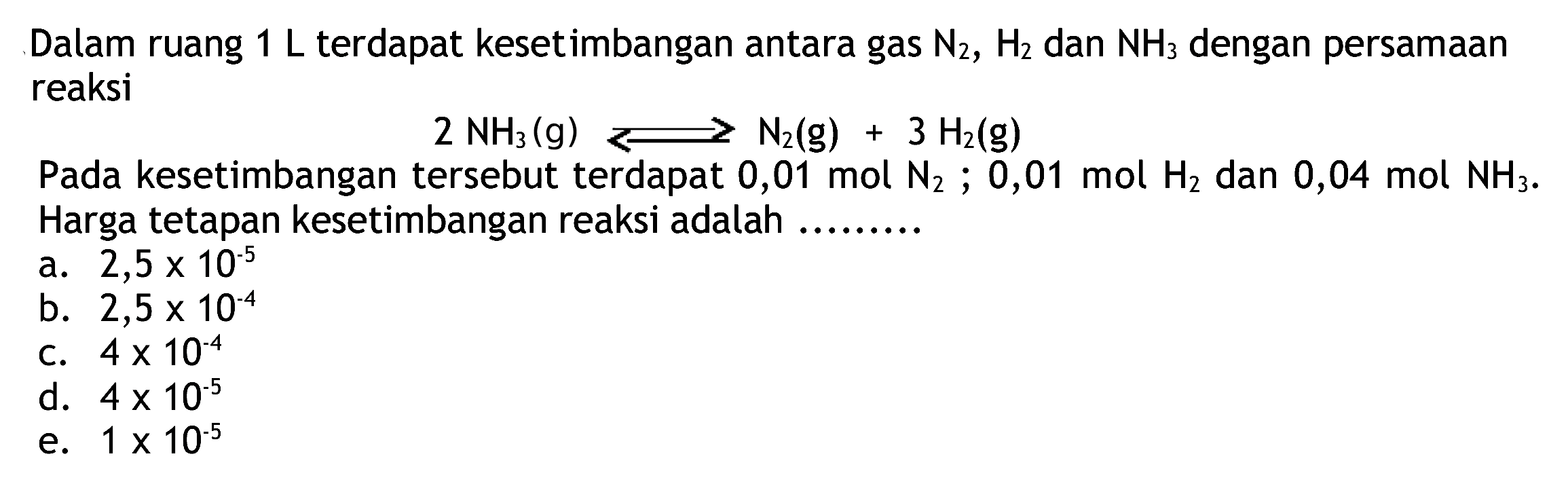 Dalam ruang  1 L  terdapat kesetimbangan antara gas  N2, H2  dan  NH3  dengan persamaan reaksi

2 NH3(g) ---> N2(g)+3 H2(g)

Pada kesetimbangan tersebut terdapat 0,01 mol  N2 ; 0,01 mol H2  dan  0,04 mol NH3 .  Harga tetapan kesetimbangan reaksi adalah .........
a.  2,5 x 10^(-5) 
b.  2,5 x 10^(-4) 
C.  4 x 10^(-4) 
d.  4 x 10^(-5) 
e.  1 x 10^(-5) 