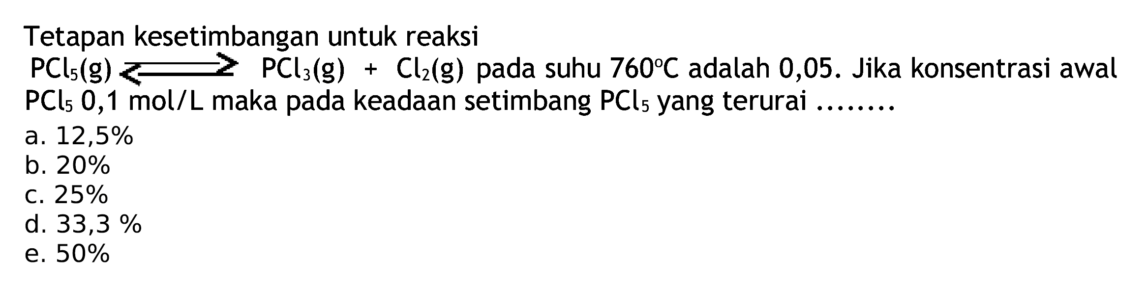 Tetapan kesetimbangan untuk reaksi
 PCl5(g)<---> PCl3(g)+Cl2(g)  pada suhu  760 C  adalah  0,05 .  Jika konsentrasi awal  PCl5 0,1  mol/  L  maka pada keadaan setimbang  PCl5  yang terurai ........
a.  12,5 % 
b.  20 % 
c.  25 % 
d.  33,3 % 
e.  50 % 