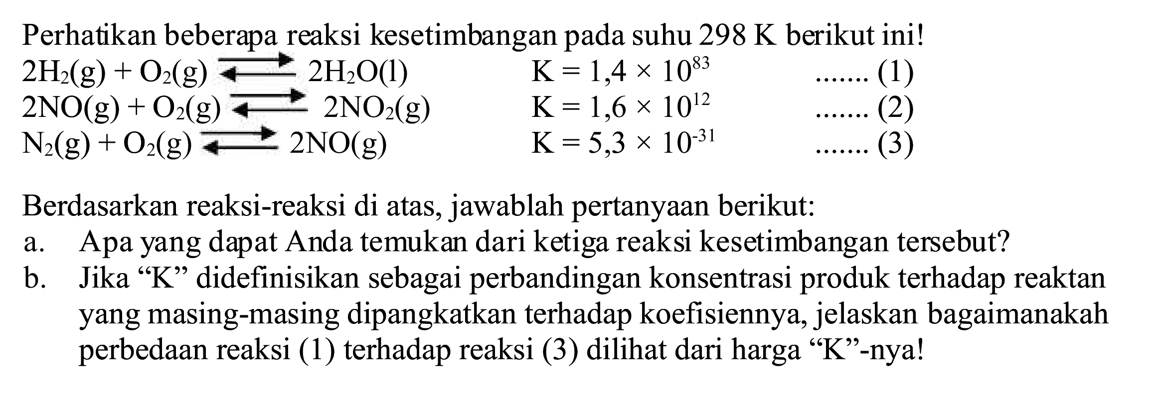 Perhatikan beberapa reaksi kesetimbangan pada suhu  298 K  berikut ini!
 2 H2(g)+O2(g) stackrel{-->)/(-->) 2 H2O(l)  K=1,4 x 10^{83)  ... ...  (1)
 N(g)+O2(g) F-m O(g) rm{ 
Berdasarkan reaksi-reaksi di atas, jawablah pertanyaan berikut:
a. Apa yang dapat Anda temukan dari ketiga reaksi kesetimbangan tersebut?
b. Jika "  K  " didefinisikan sebagai perbandingan konsentrasi produk terhadap reaktan yang masing-masing dipangkatkan terhadap koefisiennya, jelaskan bagaimanakah perbedaan reaksi (1) terhadap reaksi (3) dilihat dari harga "  K  "--nya!