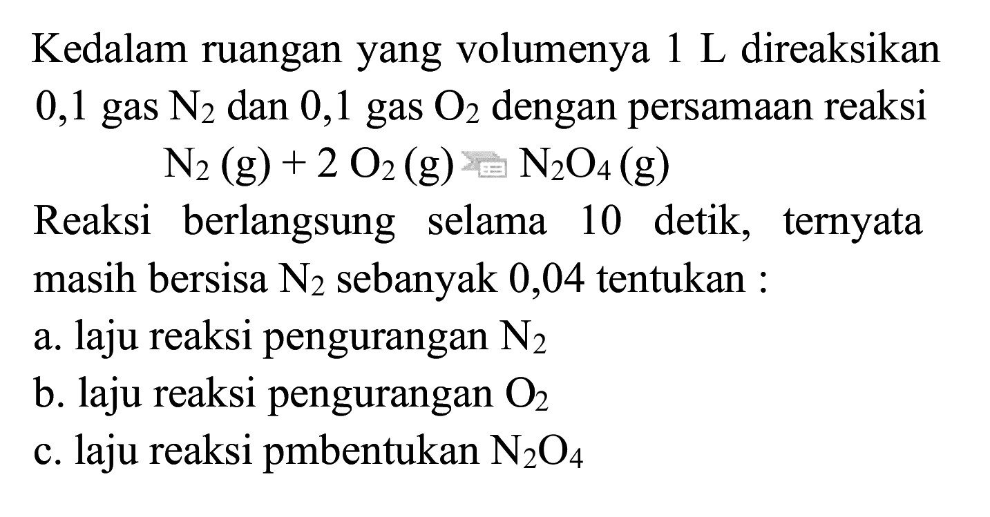 Kedalam ruangan yang volumenya 1 L direaksikan 0,1 gas N2 dan 0,1 gas O2 dengan persamaan reaksi
Reaksi berlangsung selama 10 detik, ternyata masih bersisa N2 sebanyak 0,04 tentukan :
a. laju reaksi pengurangan N2 b. laju reaksi pengurangan O2 c. laju reaksi pembentukan N2O4 