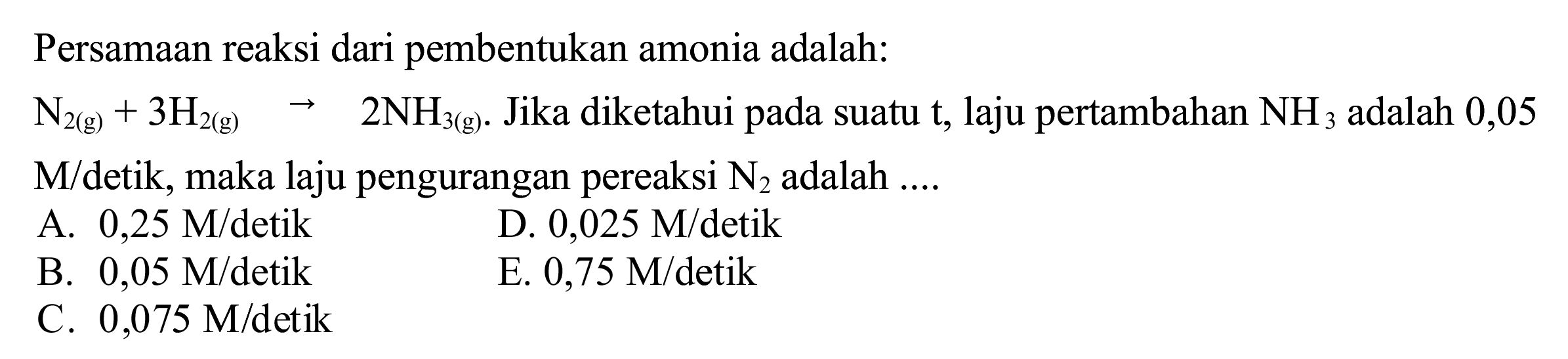 Persamaan reaksi dari pembentukan amonia adalah:
 N_(2(~g))+3 H_(2(~g)) -> 2 NH_(3(~g)) . Jika diketahui pada suatu t, laju pertambahan  NH_(3)  adalah 0,05  M /  detik, maka laju pengurangan pereaksi  N_(2)  adalah ....
A.  0,25 M /  detik
D.  0,025 M /  detik
B.  0,05 M /  detik
E.  0,75 M /  detik
C.  0,075 M /  detik