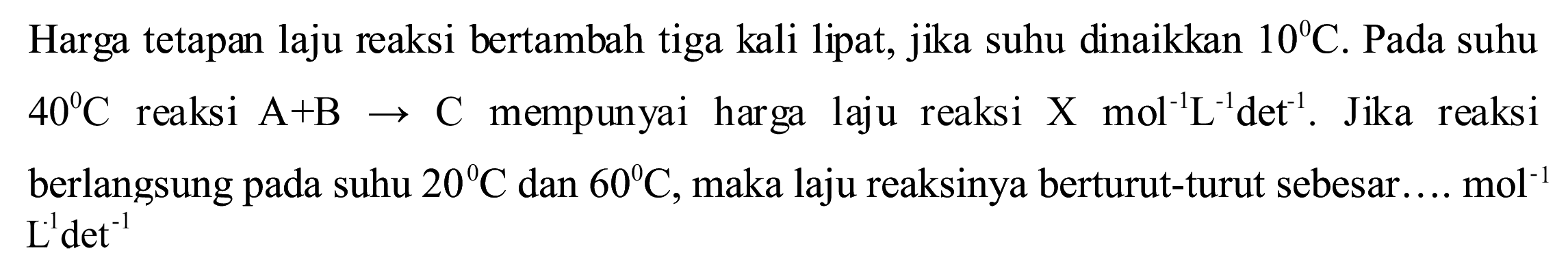 Harga tetapan laju reaksi bertambah tiga kali lipat, jika suhu dinaikkan  10 C . Pada suhu  40 C  reaksi  A+B -> C  mempunyai harga laju reaksi  X  mol^(-1) ~L^(-1) det^(-1) . Jika reaksi berlangsung pada suhu  20 C  dan  60 C , maka laju reaksinya berturut-turut sebesar...  mol^(-1)   L^(-1) det^(-1)