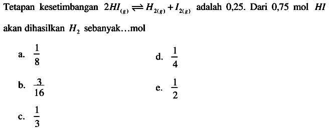 Tetapan kesetimbangan  2HI(g) <--> H2(g)+I2(g)  adalah  0,25 .  Dari  0,75 mol H I  akan dihasilkan  H2  sebanyak...mol
a.  (1)/(8) 
d.  (1)/(4) 
b.  (3)/(16) 
e.  (1)/(2) 
c.  (1)/(3) 