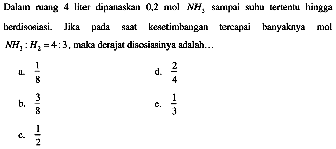 Dalam ruang 4 liter dipanaskan  0,2 mol NH3  sampai suhu tertentu hingga berdisosiasi. Jika pada saat kesetimbangan tercapai banyaknya mol  NH3: H2=4: 3 , maka derajat disosiasinya adalah...
a.  (1)/(8) 
d.  (2)/(4) 
b.  (3)/(8) 
e.  (1)/(3) 
c.  (1)/(2) 