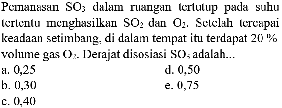 Pemanasan  SO3  dalam ruangan tertutup pada suhu tertentu menghasilkan  SO2  dan  O2 .  Setelah tercapai keadaan setimbang, di dalam tempat itu terdapat  20 %  volume gas  O2 .  Derajat disosiasi  SO3  adalah...
a. 0,25
d. 0,50
b. 0,30
e. 0,75
c. 0,40