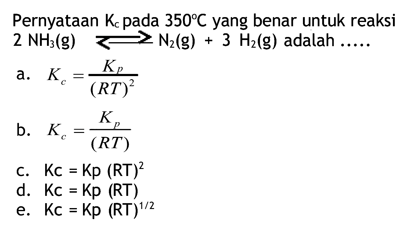 Pernyataan  Kc  pada  350 C  yang benar untuk reaksi  2 NH3(g) ---> N2(g)+3 H2(g)  adalah  ... . . 
a.  Kc=(Kp)/((R T)^(2)) 
b.  Kc=(Kp)/((R T)) 
c.  Kc=Kp(RT)^(2) 
d.  Kc=Kp(RT) 
e.  K c=K p(R T)^(1 / 2) 