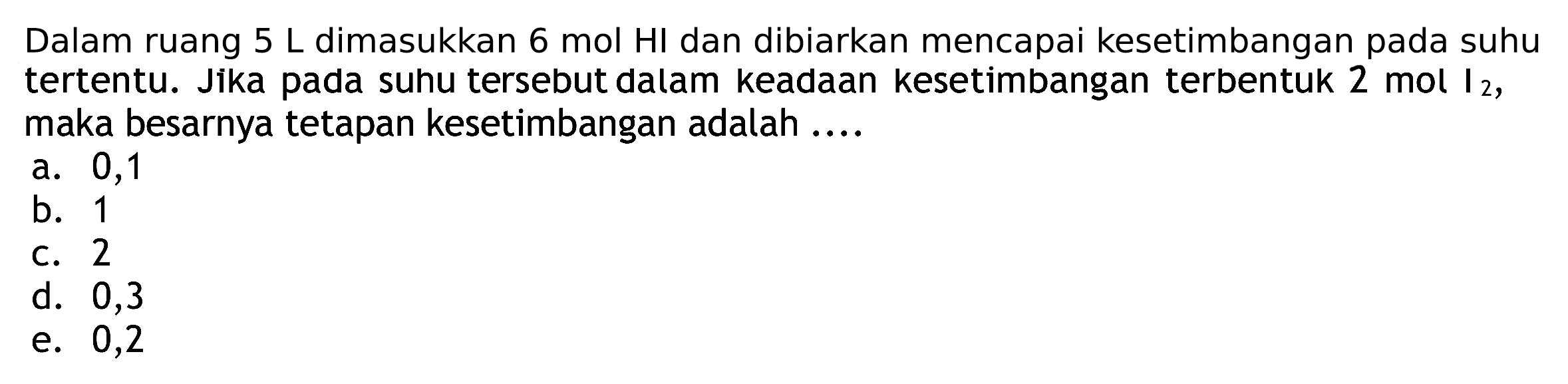 Dalam ruang  5 L  dimasukkan  6 mol HI  dan dibiarkan mencapai kesetimbangan pada suhu tertentu. Jika pada suhu tersebut dalam keadaan kesetimbangan terbentuk 2 mol I  2 , maka besarnya tetapan kesetimbangan adalah ....
a. 0,1
b. 1
C. 2
d. 0,3
e. 0,2