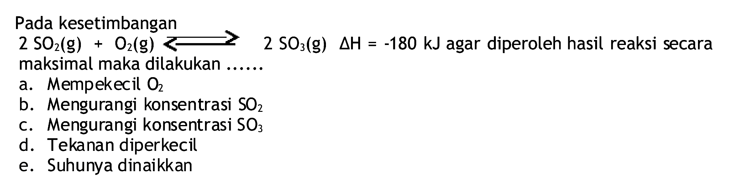 Pada kesetimbangan  2 SO2(g)+O2(g) >= 2 SO3(g) segitiga H=-180 kJ  agar diperoleh hasil reaksi secara maksimal maka dilakukan ......
a. Mempekecil  O2 
b. Mengurangi konsentrasi  SO2 
c. Mengurangi konsentrasi  SO3 
d. Tekanan diperkecil
e. Suhunya dinaikkan