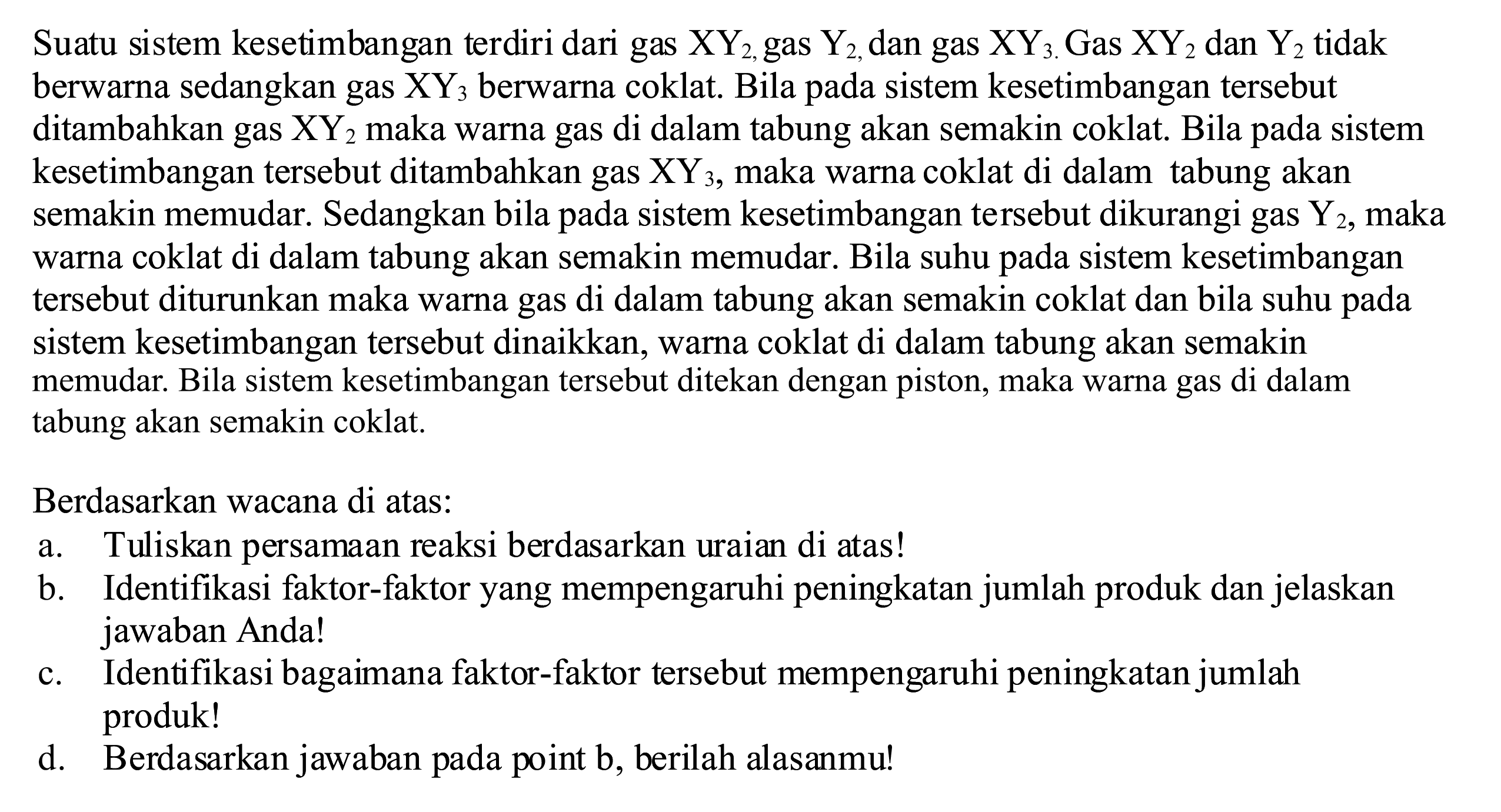 Suatu sistem kesetimbangan terdiri dari gas  XY_(2,  { gas )) Y_(2,) , dan gas  XY3 . Gas  XY2  dan  Y2  tidak berwarna sedangkan gas  XY3  berwarna coklat. Bila pada sistem kesetimbangan tersebut ditambahkan gas  XY2  maka warna gas di dalam tabung akan semakin coklat. Bila pada sistem kesetimbangan tersebut ditambahkan gas  XY3 , maka warna coklat di dalam tabung akan semakin memudar. Sedangkan bila pada sistem kesetimbangan tersebut dikurangi gas  Y2 , maka warna coklat di dalam tabung akan semakin memudar. Bila suhu pada sistem kesetimbangan tersebut diturunkan maka warna gas di dalam tabung akan semakin coklat dan bila suhu pada sistem kesetimbangan tersebut dinaikkan, warna coklat di dalam tabung akan semakin memudar. Bila sistem kesetimbangan tersebut ditekan dengan piston, maka warna gas di dalam tabung akan semakin coklat.
Berdasarkan wacana di atas:
a. Tuliskan persamaan reaksi berdasarkan uraian di atas!
b. Identifikasi faktor-faktor yang mempengaruhi peningkatan jumlah produk dan jelaskan jawaban Anda!
c. Identifikasi bagaimana faktor-faktor tersebut mempengaruhi peningkatan jumlah produk!
d. Berdasarkan jawaban pada point b, berilah alasanmu!