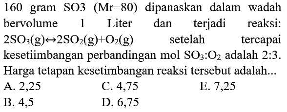 160 gram SO3  (Mr=80)  dipanaskan dalam wadah bervolume  1  Liter  dan terjadi reaksi: 2SO3(g) <-->  SO2(g)+O2(g) setelah tercapai kesetimbangan mol SO3:O2 adalah 2:3. Harga tetapan kesetimbangan reaksi tersebut adalah ...