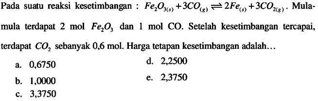 Pada suatu reaksi kesetimbangan :  Fe2O3(s)+3 CO(g) <--> 2 Fe(s)+3 CO2(g) .  Mula-
mula terdapat 2 mol  Fe2 O3  dan 1 mol CO. Setelah kesetimbangan tercapai, terdapat  CO2  sebanyak  0,6 mol . Harga tetapan kesetimbangan adalah...
a. 0,6750
d. 2,2500
b. 1,0000
e. 2,3750
c. 3,3750