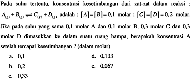 Pada suhu tertentu, konsentrasi kesetimbangan dari zat-zat dalam reaksi :  A(g)+B(g) <--> C(g)+D(g)  adalah :  [A]=[B]=0,1  molar ;  [C]=[D]=0,2  molar.
Jika pada suhu yang sama 0,1 molar A dan 0,1 molar B, 0,3 molar C dan 0,3 molar D dimasukkan ke dalam suatu ruang hampa, berapakah konsentrasi A setelah tercapai kesetimbangan ? (dalam molar)
a. 0,1
d. 0,133
b. 0,2
e. 0,067
c. 0,33