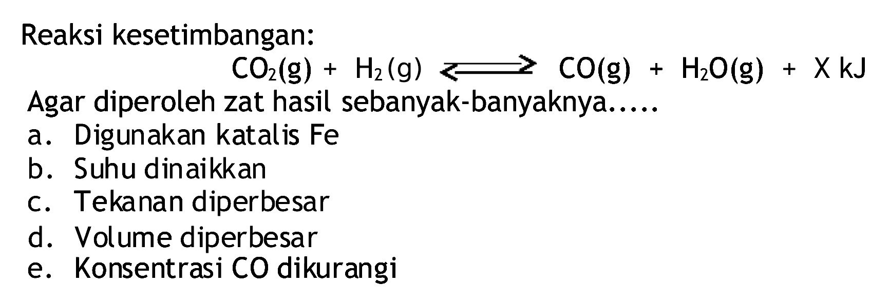 Reaksi kesetimbangan:
 CO2(g)+H2(g)<CO(g)+H2 O(g)+XkJ 
Agar diperoleh zat hasil sebanyak-banyaknya.....
a. Digunakan katalis  Fe 
b. Suhu dinaikkan
c. Tekanan diperbesar
d. Volume diperbesar
e. Konsentrasi CO dikurangi