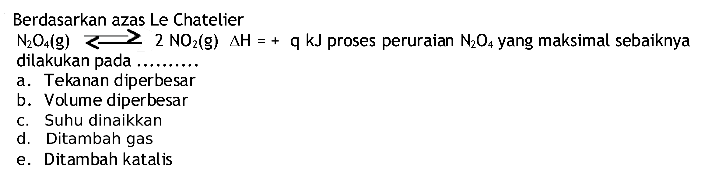 Berdasarkan azas Le Chatelier
 N2 O4(g)<2 NO2(g) segitiga H=+q kJ  proses peruraian  N2 O4  yang maksimal sebaiknya dilakukan pada ..........
a. Tekanan diperbesar
b. Volume diperbesar
c. Suhu dinaikkan
d. Ditambah gas
e. Ditambah katal is