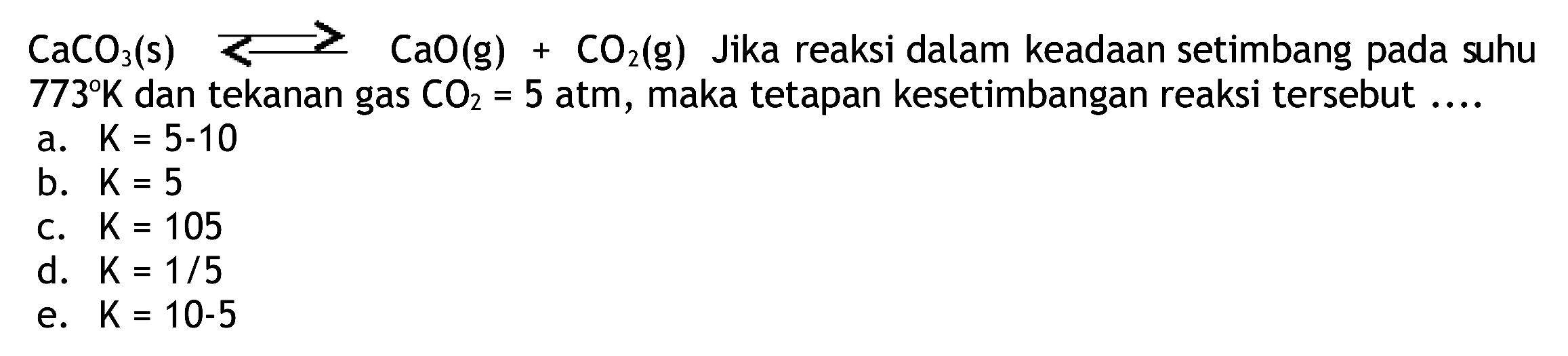  CaCO_(3)(~s) longright-> CaO(g)+CO_(2)(~g)  Jika reaksi dalam keadaan setimbang pada suhu  773 K  dan tekanan gas  CO_(2)=5  atm, maka tetapan kesetimbangan reaksi tersebut ....
a.  K=5-10 
b.  K=5 
c.  K=105 
d.  K=1 / 5 
e.  K=10-5 