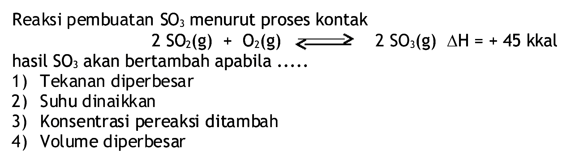 Reaksi pembuatan  SO3  menurut proses kontak
 2 SO2(g)+O2(g) <--> 2 SO3(g) segitiga H=+45  kkal hasil  SO3  akan bertambah apabila .....
1) Tekanan diperbesar
2) Suhu dinaikkan
3) Konsentrasi pereaksi ditambah
4) Volume diperbesar