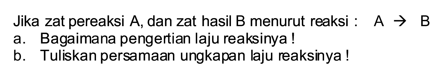 Jika zat pereaksi  A , dan zat hasil B menurut reaksi :  A -> B 
a. Bagaimana pengertian laju reaksinya!
b. Tuliskan persamaan ungkapan laju reaksinya!