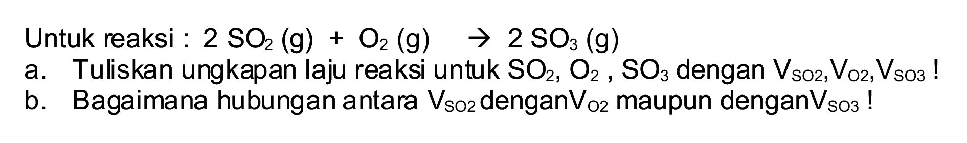 Untuk reaksi :  2 SO_(2)(~g)+O_(2)(~g) -> 2 SO_(3)(~g) 
a. Tuliskan ungkapan laju reaksi untuk  SO_(2), O_(2), SO_(3)  dengan  V_(SO 2), ~V_(O 2), ~V_(SO 3)  !
b. Bagaimana hubungan antara  V_(SO_(2))  dengan  V_(O 2)  maupun dengan  V_(SO 3)  !