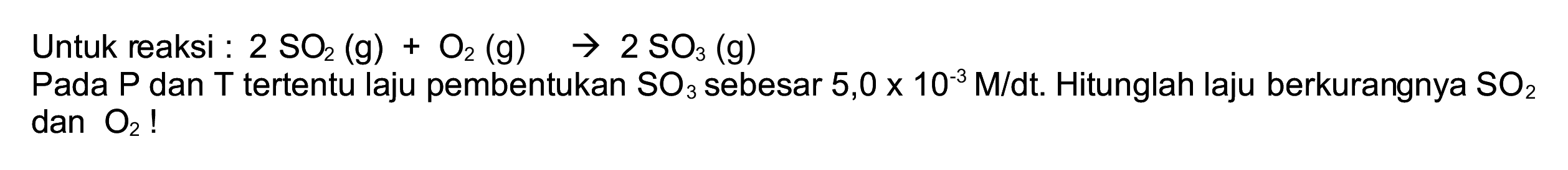 Untuk reaksi :  2 SO_(2)(~g)+O_(2)(~g) -> 2 SO_(3)(~g) 
Pada  P  dan  T  tertentu laju pembentukan  SO_(3)  sebesar  5,0 x 10^(-3) M / dt . Hitunglah laju berkurangnya  SO_(2)   dan O_(2)  !