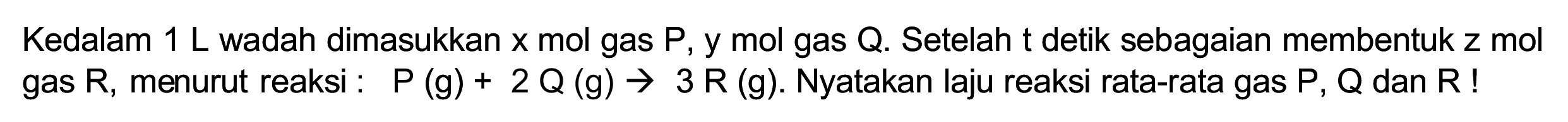 Kedalam  1 ~L  wadah dimasukkan  x  mol gas  P, y  mol gas Q. Setelah  t  detik sebagaian membentuk  z  mol gas  R , menurut reaksi :  P(g)+2 Q(g) -> 3 R(g) . Nyatakan laju reaksi rata-rata gas  P, Q  dan  R  !