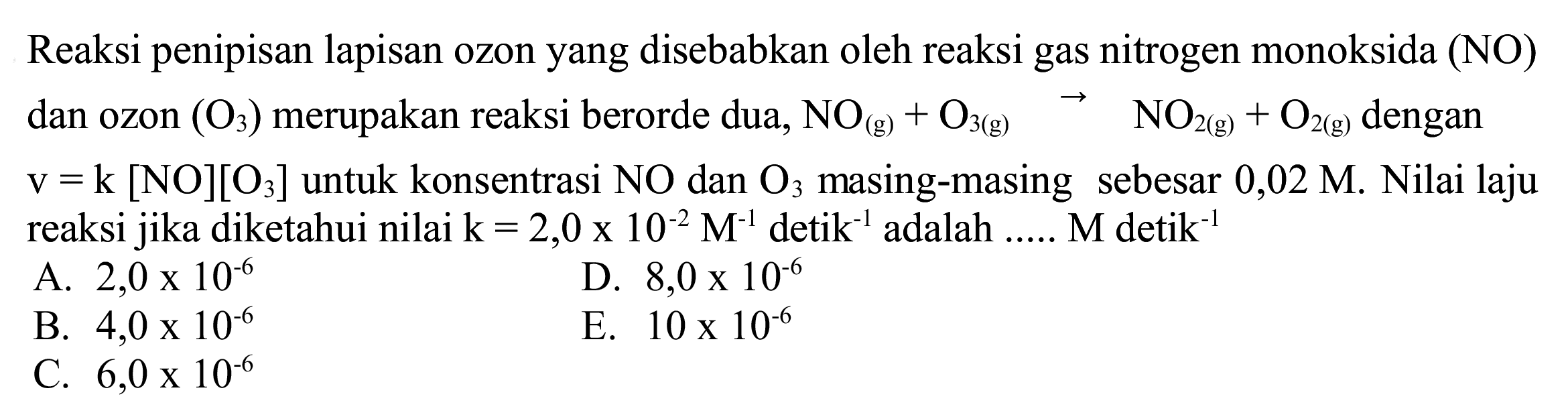 Reaksi penipisan lapisan ozon yang disebabkan oleh reaksi gas nitrogen monoksida (NO) dan ozon  (O_(3))  merupakan reaksi berorde dua,  NO_((g))+O_(3(~g))  ->  NO_(2(~g))+O_(2(~g))  dengan  v=k[NO][O_(3)]  untuk konsentrasi  NO  dan  O_(3)  masing-masing sebesar  0,02 M . Nilai laju reaksi jika diketahui nilai  k=2,0 x 10^(-2) M^(-1)  detik  ^(-1)  adalah .....  M detik^(-1) 
A.  2,0 x 10^(-6) 
D.  8,0 x 10^(-6) 
B.  4,0 x 10^(-6) 
E.  10 x 10^(-6) 
C.  6,0 x 10^(-6) 