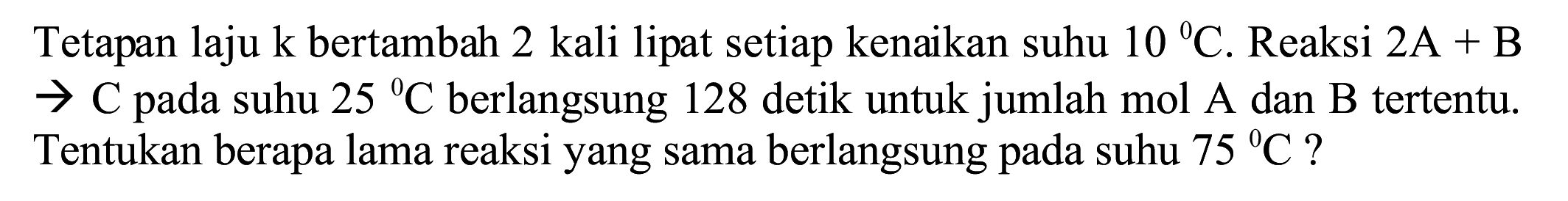 Tetapan laju k bertambah 2 kali lipat setiap kenaikan suhu  10{ ) C . Reaksi  2 ~A+B   ->  C pada suhu  25{ )^(0) C  berlangsung 128 detik untuk jumlah mol  A  dan  B  tertentu. Tentukan berapa lama reaksi yang sama berlangsung pada suhu  75{ )^(0) C  ?