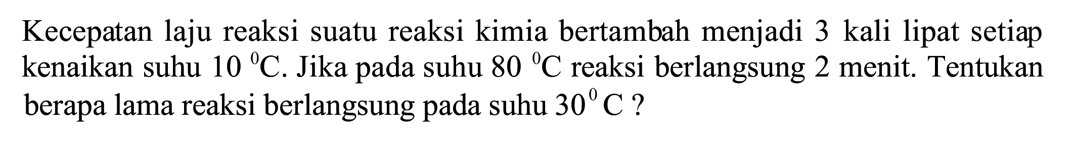 Kecepatan laju reaksi suatu reaksi kimia bertambah menjadi 3 kali lipat setiap kenaikan suhu  10 C . Jika pada suhu  80{ ) C  reaksi berlangsung 2 menit. Tentukan berapa lama reaksi berlangsung pada suhu  30 C  ?