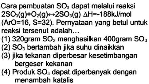 Cara pembuatan  SO3  dapat melalui reaksi  2 SO3(g)+O2(g) <--> 2 SO3(g) segitiga H=-188 kJ / mol  (ArO=16,  S=32  ). Pernyataan yang betul untuk reaksi tersenut adalah...
(1) 320 gram  SO2  menghasilkan 400 gram  SO3 
(2)  SO3  bertambah jika suhu dinaikkan
(3) jika tekanan diperbesar kesetimbangan bergeser kekanan
(4) Produk  SO3  dapat diperbanyak dengan menambah katalis