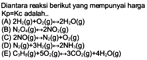 Diantara reaksi berikut yang mempunyai harga  Kp=Kc  adalah..
(A)  2 H2(g)+O2(g) <--> 2 H2O(g) 
(B)  N2O4(g) <--> 2 NO2(g) 
(C)  2 NO(g) <--> N2(g)+O2(g) 
(D)  N2(g)+3 H2(g) <--> 2 NH3(g) 
(E)  C3 H8(g)+5 O2(g) <--> 3 CO2(g)+4 H2O(g) 