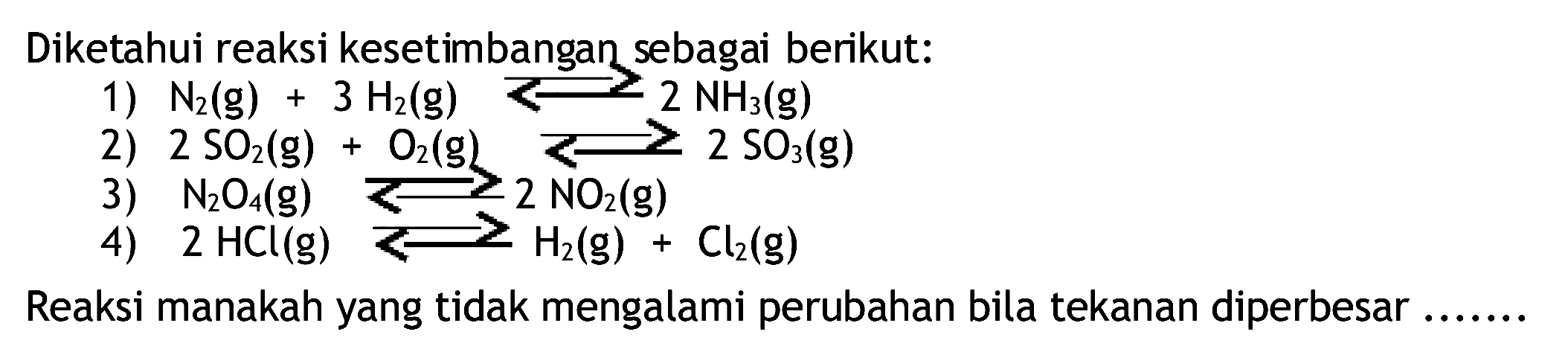 Diketahui reaksi kesetimbangan sebagai berikut:
1)  N2(g)+3 H2(g) longleft<--> 2 NH3(g) 
2)  2 SO2(g)+O2(g) ---> 2 SO3(g) 
3)  N2 O4(g) ---> 2 NO2(g) 
4)  2 HCl(g) <--> H2(g)+Cl2(g) 
Reaksi manakah yang tidak mengalami perubahan bila tekanan diperbesar .......