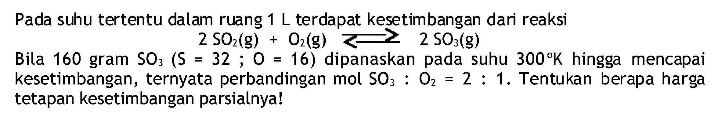 Pada suhu tertentu dalam ruang  1 L  terdapat kesetimbangan dari reaksi
 2 SO2(g)+O2(g) >= 2 SO3(g) 
Bila 160 gram  SO3(S=32 ; O=16)  dipanaskan pada suhu  300 K  hingga mencapai kesetimbangan, ternyata perbandingan mol  SO3: O2=2: 1 .  Tentukan berapa harga tetapan kesetimbangan parsialnya!