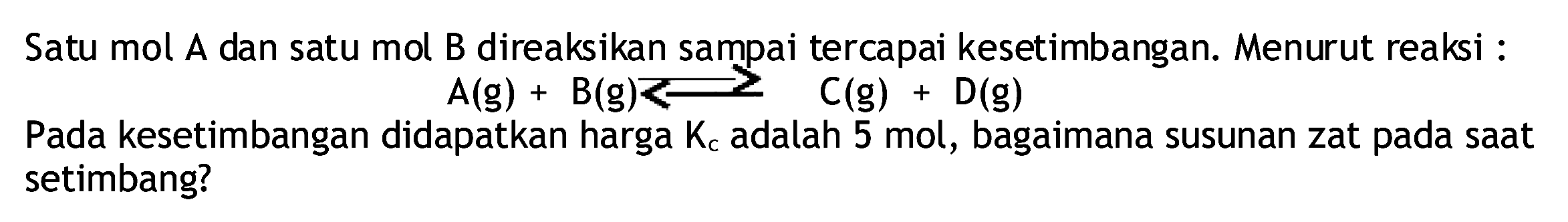 Satu mol A dan satu mol B direaksikan sampai tercapai kesetimbangan. Menurut reaksi :

A(g)+B(g)<2 C(g)+D(g)

Pada kesetimbangan didapatkan harga  Kc  adalah 5 mol, bagaimana susunan zat pada saat setimbang?