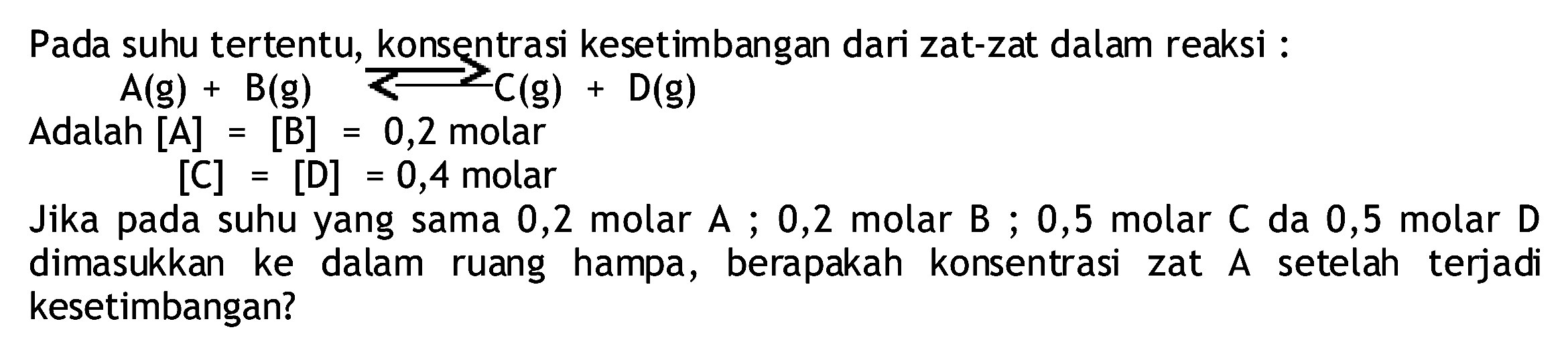 Pada suhu tertentu, konsentrasi kesetimbangan dari zat-zat dalam reaksi :
CC(C)(C)C=CC(C)(C)C
Adalah  [A]=[B]=0,2  molar
 [C]=[D]=0,4  molar
Jika pada suhu yang sama 0,2 molar A ; 0,2 molar B ; 0,5 molar C da 0,5 molar D dimasukkan ke dalam ruang hampa, berapakah konsentrasi zat A setelah terjadi kesetimbangan?