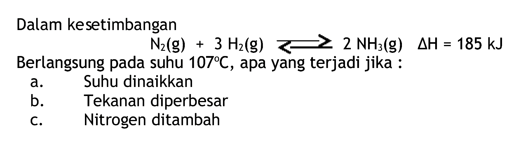 Dalam kesetimbangan

N2(g)+3 H2(g) >= 2 NH3(g)  segitiga H=185 kJ

Berlangsung pada suhu  107 C , apa yang terjadi jika :
a. Suhu dinaikkan
b. Tekanan diperbesar
c. Nitrogen ditambah