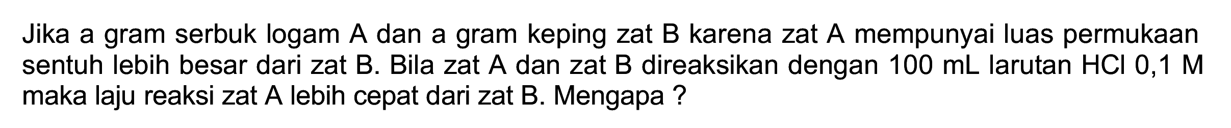 Jika a gram serbuk logam A dan a gram keping zat B karena zat A mempunyai luas permukaan sentuh lebih besar dari zat B. Bila zat A dan zat B direaksikan dengan  100 ~mL  larutan  HCl 0,1 M  maka laju reaksi zat A lebih cepat dari zat B. Mengapa ?