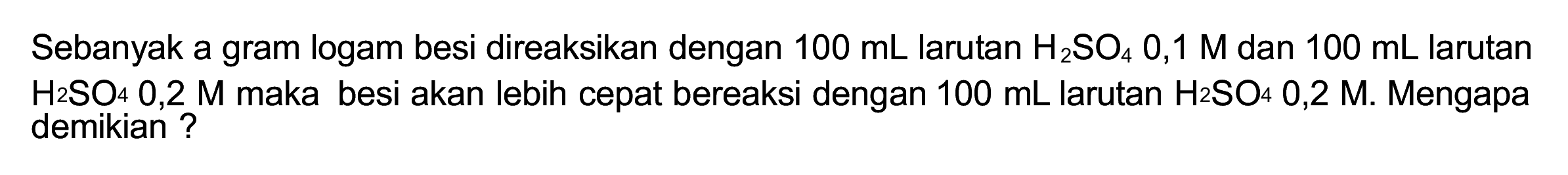 Sebanyak a gram logam besi direaksikan dengan  100 ~mL  larutan  H_(2) SO_(4) 0,1 M  dan  100 ~mL  larutan  H_(2) SO_(4) 0,2 M  maka besi akan lebih cepat bereaksi dengan  100 ~mL  larutan  H_(2) SO_(4) 0,2 M . Mengapa demikian ?