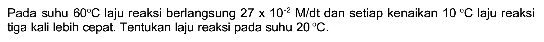 Pada suhu  60 C  laju reaksi berlangsung  27 x 10^(-2) M / dt  dan setiap kenaikan  10 C  laju reaksi tiga kali lebih cepat. Tentukan laju reaksi pada suhu  20 C .