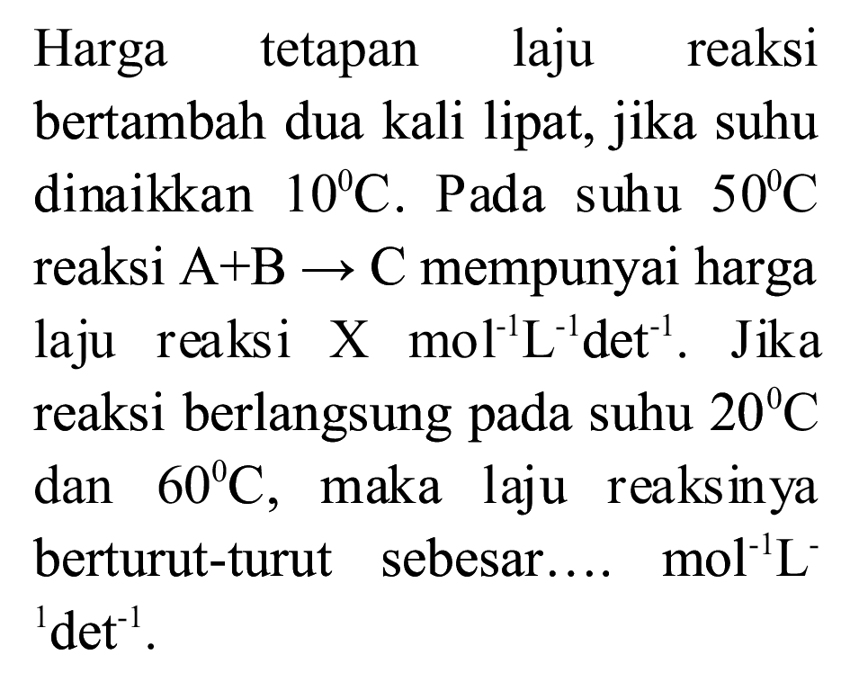 Harga tetapan laju reaksi bertambah dua kali lipat, jika suhu dinaikkan  10 C . Pada suhu  50 C  reaksi  A+B -> C  mempunyai harga laju reaksi X  mol^(-1) ~L^(-1) det^(-1) . Jika reaksi berlangsung pada suhu  20 C  dan  60 C , maka laju reaksinya berturut-turut sebesar....  mol^(-1) ~L^(-)   { )^(1) det^(-1) .