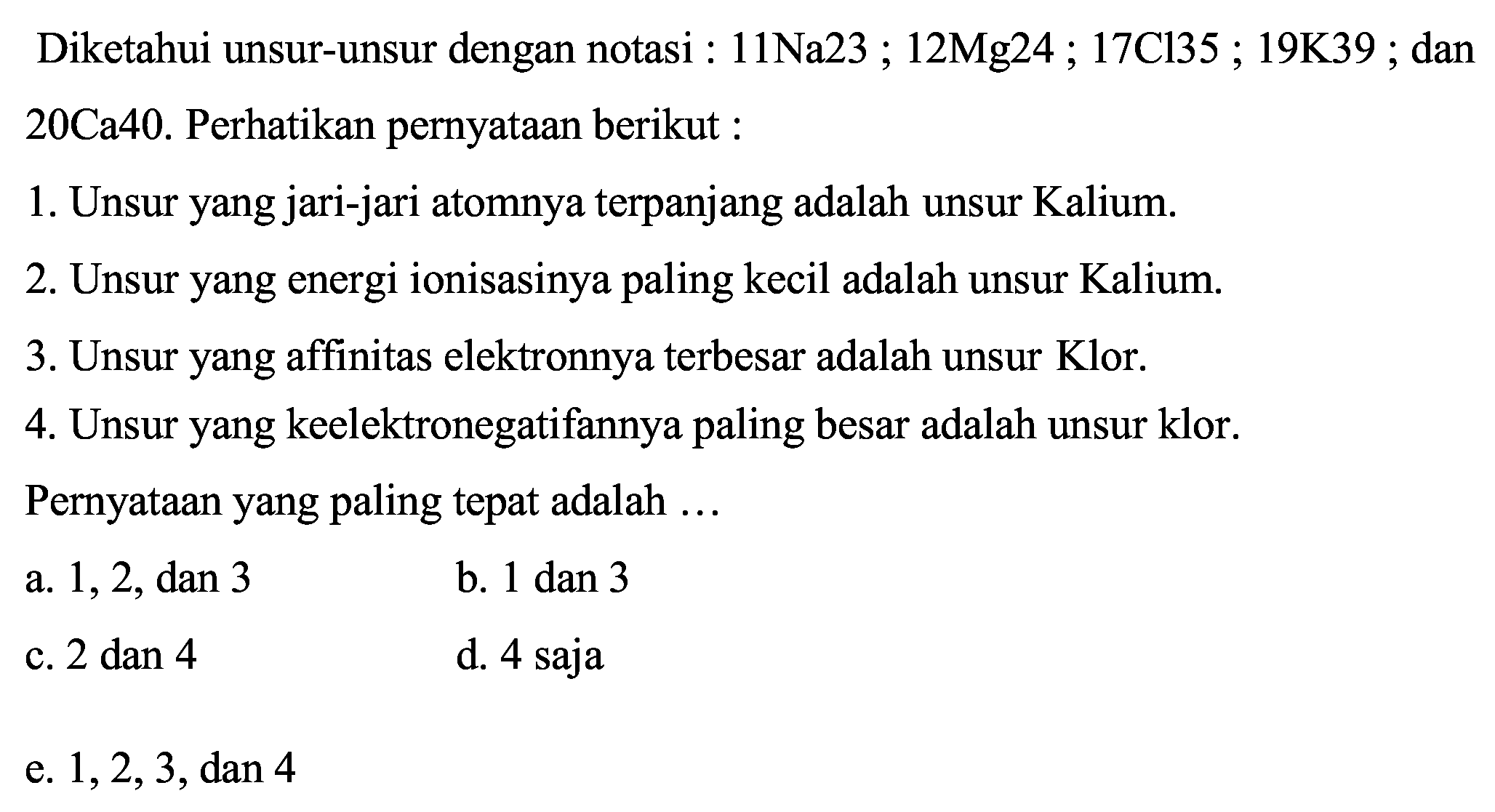 Diketahui unsur-unsur dengan notasi :  11 Na 23 ; 12 Mg 24 ; 17 Cl 35 ; 19 K 39 ; dan 20 Ca40. Perhatikan pernyataan berikut :
1. Unsur yang jari-jari atomnya terpanjang adalah unsur Kalium.
2. Unsur yang energi ionisasinya paling kecil adalah unsur Kalium.
3. Unsur yang affinitas elektronnya terbesar adalah unsur Klor.
4. Unsur yang keelektronegatifannya paling besar adalah unsur klor.
Pernyataan yang paling tepat adalah ...
